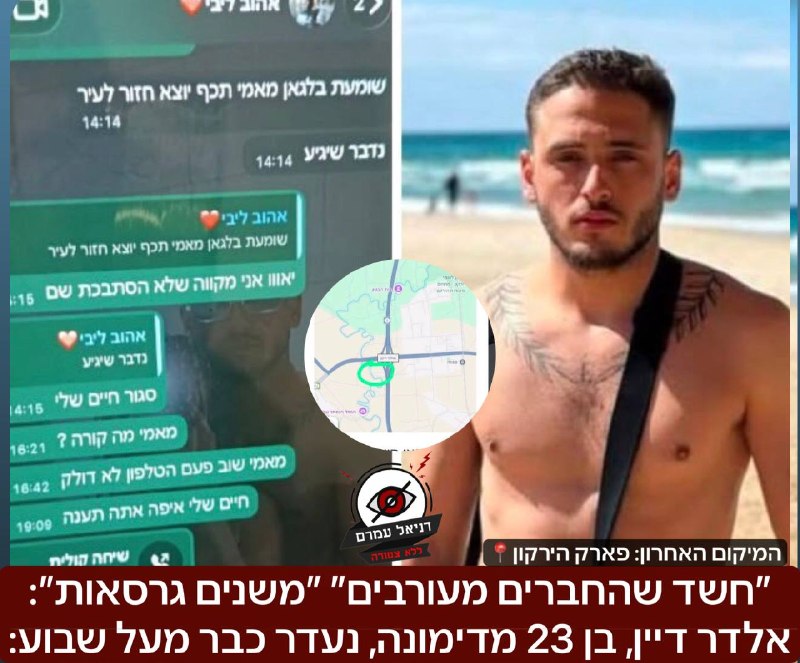 ״חשד שהחברים מעורבים״ ״משנים גרסאות״: אלדר דיין, בן 23 מדימונה, נעדר כבר מעל שבוע: לדברי המשפחה הוא היה עם חבר, ונראה לאחרונה באזור פארק הירקון והחבר משנה גרסאות, וכעת טוען שהם התפצלו, ואין לו מושג לא
